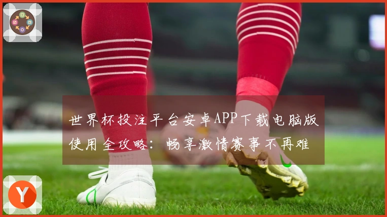 世界杯投注平台安卓APP下载电脑版使用全攻略：畅享激情赛事不再难